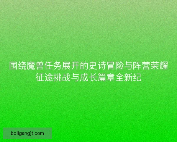 围绕魔兽任务展开的史诗冒险与阵营荣耀征途挑战与成长篇章全新纪