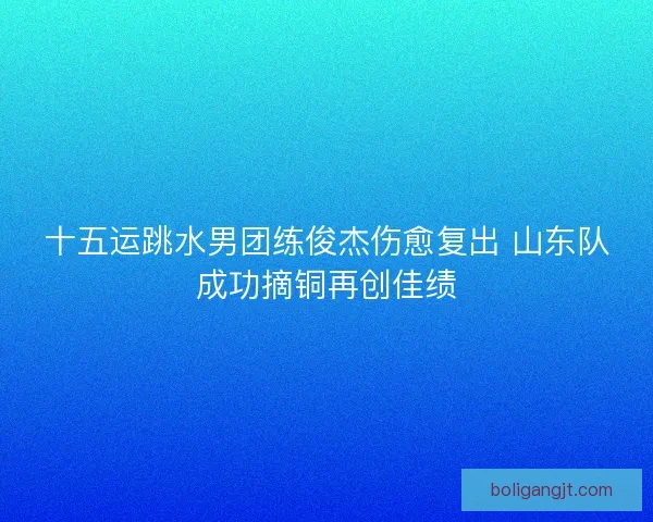 十五运跳水男团练俊杰伤愈复出 山东队成功摘铜再创佳绩
