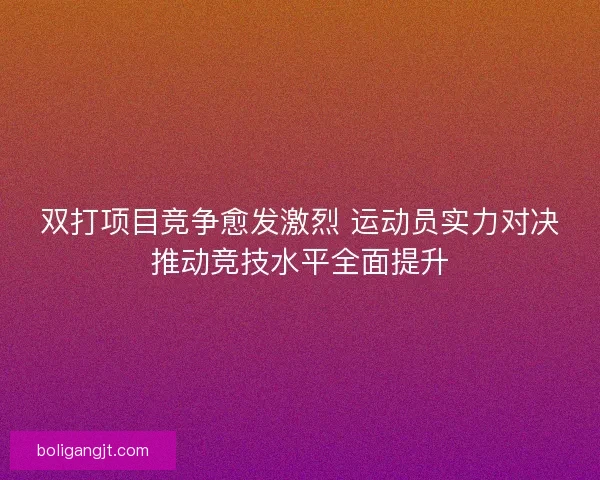 双打项目竞争愈发激烈 运动员实力对决推动竞技水平全面提升